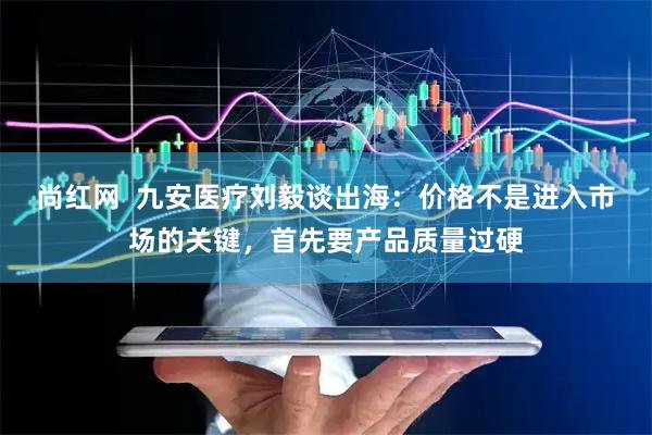 尚红网  九安医疗刘毅谈出海：价格不是进入市场的关键，首先要产品质量过硬