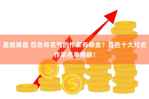 盈珑操盘 百色有名气的作家有哪些？百色十大知名作家名单揭晓！