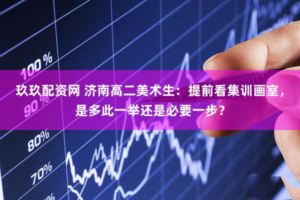 玖玖配资网 济南高二美术生：提前看集训画室，是多此一举还是必要一步？