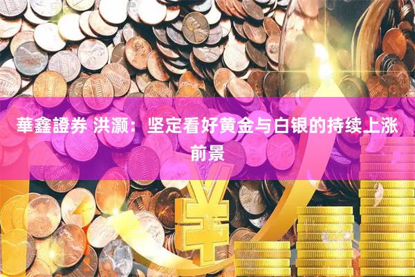 華鑫證券 洪灏：坚定看好黄金与白银的持续上涨前景
