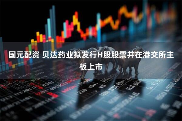 国元配资 贝达药业拟发行H股股票并在港交所主板上市