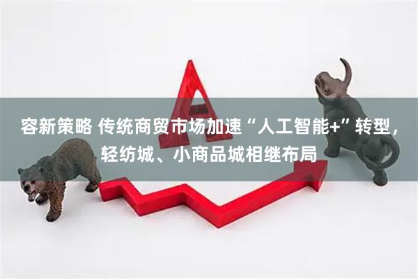容新策略 传统商贸市场加速“人工智能+”转型，轻纺城、小商品城相继布局