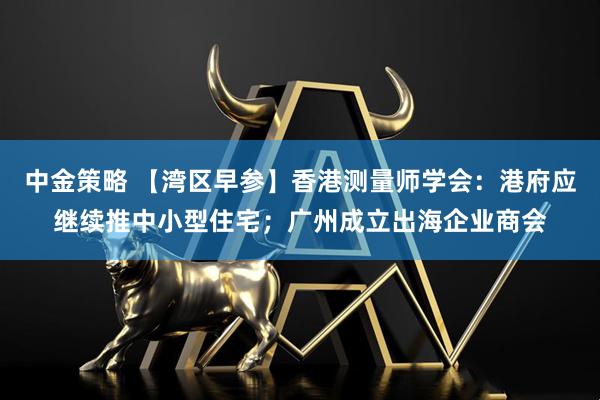 中金策略 【湾区早参】香港测量师学会：港府应继续推中小型住宅；广州成立出海企业商会
