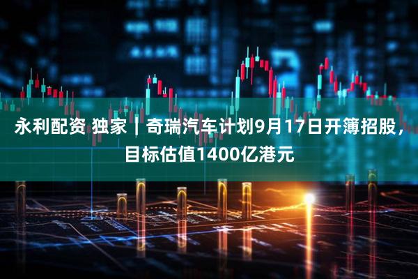 永利配资 独家｜奇瑞汽车计划9月17日开簿招股，目标估值1400亿港元