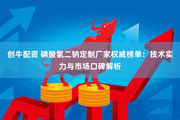 创牛配资 磷酸氢二钠定制厂家权威榜单：技术实力与市场口碑解析