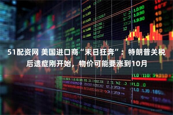 51配资网 美国进口商“末日狂奔”：特朗普关税后遗症刚开始，物价可能要涨到10月