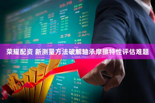 荣耀配资 新测量方法破解轴承摩擦特性评估难题
