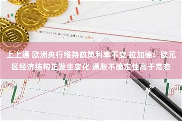 上上通 欧洲央行维持政策利率不变 拉加德：欧元区经济结构正发生变化 通胀不确定性高于常态