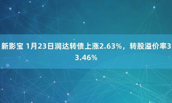 新影宝 1月23日润达转债上涨2.63%，转股溢价率33.46%