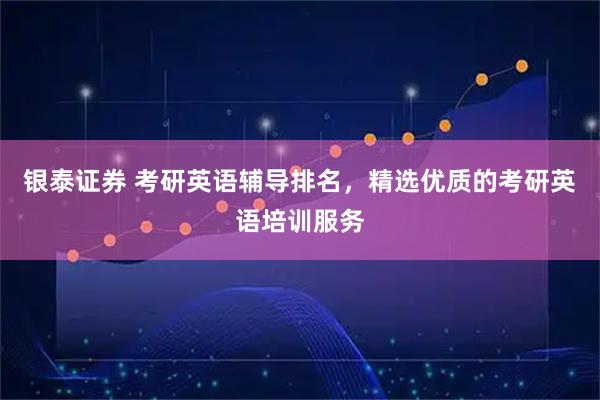 银泰证券 考研英语辅导排名，精选优质的考研英语培训服务