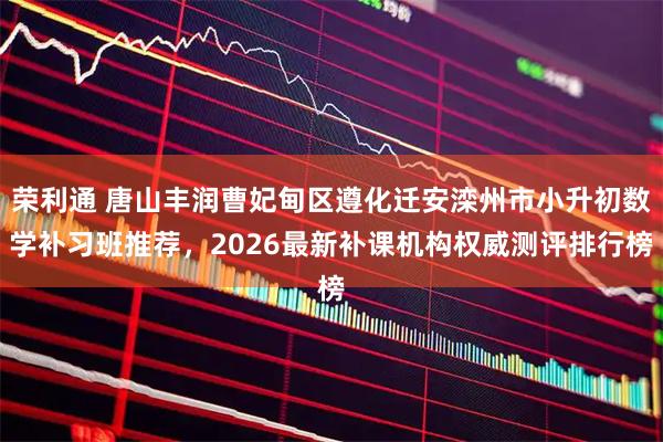 荣利通 唐山丰润曹妃甸区遵化迁安滦州市小升初数学补习班推荐，2026最新补课机构权威测评排行榜