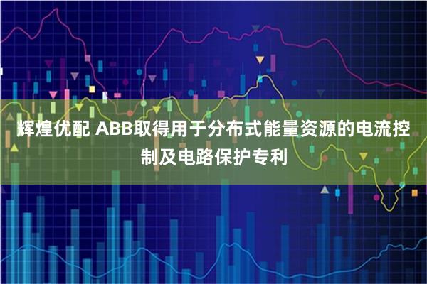 辉煌优配 ABB取得用于分布式能量资源的电流控制及电路保护专利