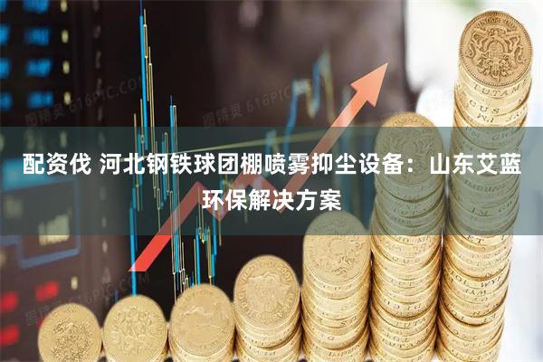 配资伐 河北钢铁球团棚喷雾抑尘设备：山东艾蓝环保解决方案