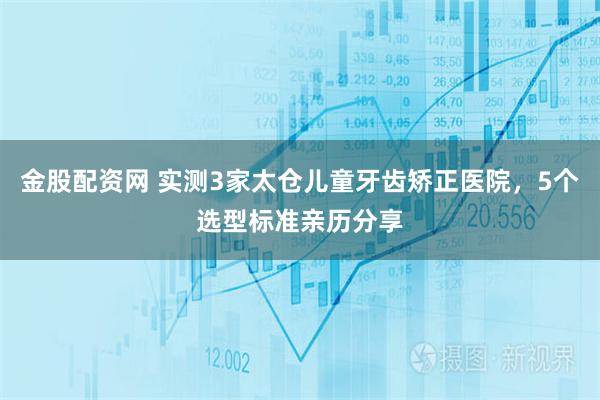 金股配资网 实测3家太仓儿童牙齿矫正医院，5个选型标准亲历分享