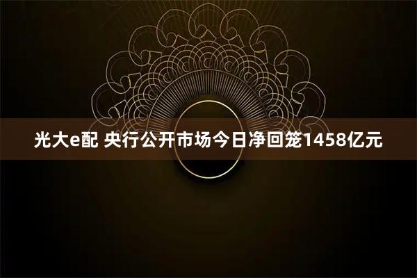 光大e配 央行公开市场今日净回笼1458亿元