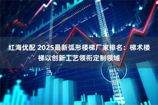 红海优配 2025最新弧形楼梯厂家排名：梯术楼梯以创新工艺领衔定制领域