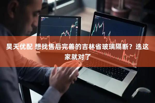 昊天优配 想找售后完善的吉林省玻璃隔断?选这家就对了