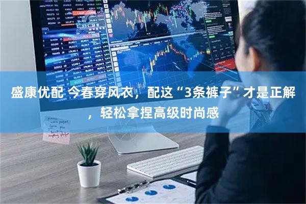 盛康优配 今春穿风衣，配这“3条裤子”才是正解，轻松拿捏高级时尚感