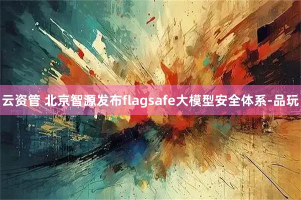 云资管 北京智源发布flagsafe大模型安全体系-品玩