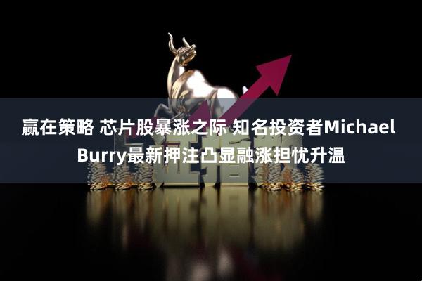 赢在策略 芯片股暴涨之际 知名投资者Michael Burry最新押注凸显融涨担忧升温