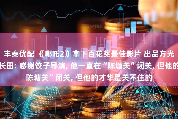 丰泰优配 《哪吒2》拿下百花奖最佳影片 出品方光线传媒董事长王长田: 感谢饺子导演, 他一直在“陈塘关”闭关, 但他的才华是关不住的