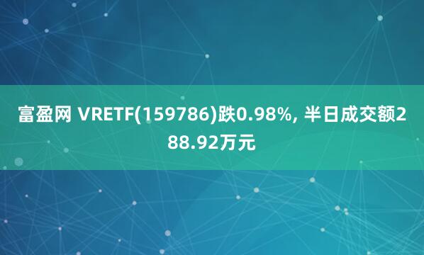 富盈网 VRETF(159786)跌0.98%, 半日成交额288.92万元