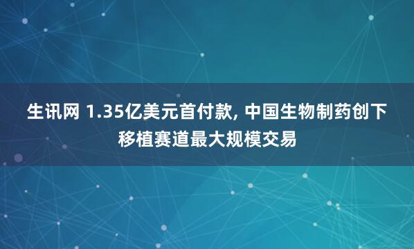 生讯网 1.35亿美元首付款, 中国生物制药创下移植赛道最大规模交易